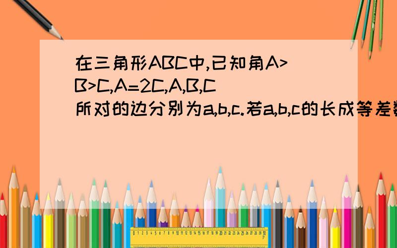 在三角形ABC中,已知角A>B>C,A=2C,A,B,C所对的边分别为a,b,c.若a,b,c的长成等差数列,且b=4,求a,c的长