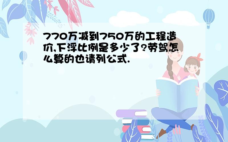 770万减到750万的工程造价,下浮比例是多少了?劳驾怎么算的也请列公式.