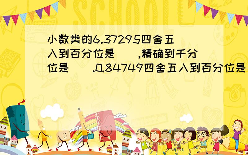 小数类的6.37295四舍五入到百分位是（）,精确到千分位是（）.0.84749四舍五入到百分位是（）,精确到千分位是（）.2.99637四舍五入到百分位是（）,精确到千分位是（）.