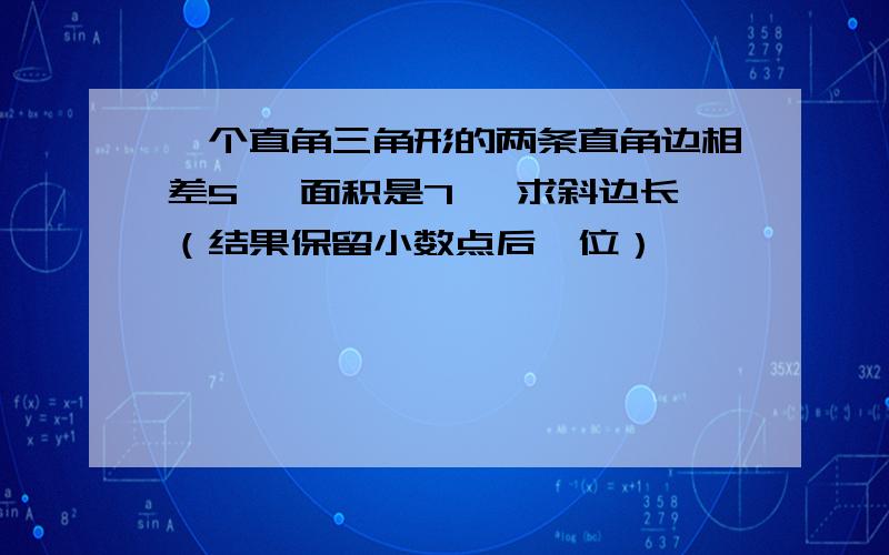 一个直角三角形的两条直角边相差5 ,面积是7 ,求斜边长（结果保留小数点后一位）