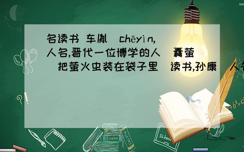 名读书 车胤（chēyìn,人名,晋代一位博学的人）囊萤（把萤火虫装在袋子里）读书,孙康（人名,晋代人,