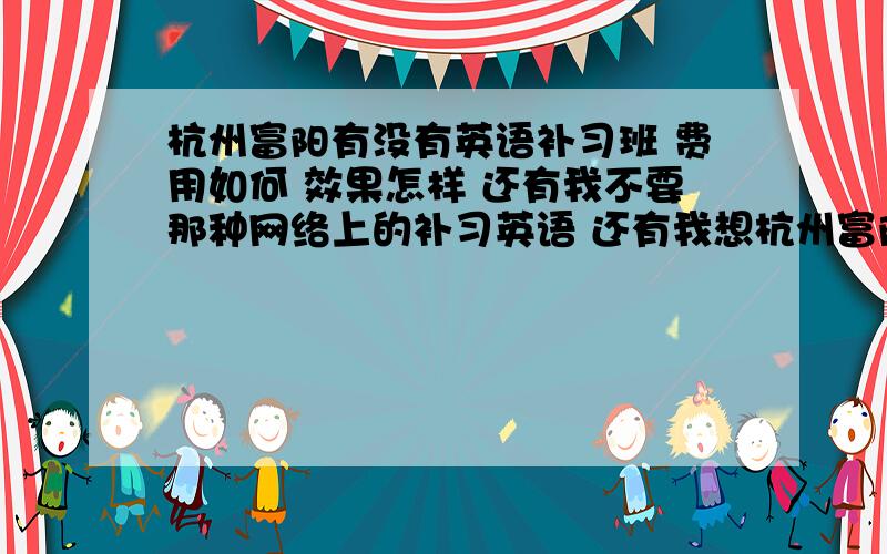 杭州富阳有没有英语补习班 费用如何 效果怎样 还有我不要那种网络上的补习英语 还有我想杭州富阳有没有英语补习班 费用如何 效果怎样 还有我不要那种网络上的补习英语 还有我想针对