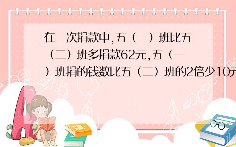 在一次捐款中,五（一）班比五（二）班多捐款62元,五（一）班捐的钱数比五（二）班的2倍少10元.两个班各捐多少元?