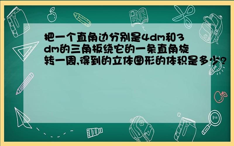 把一个直角边分别是4dm和3dm的三角板绕它的一条直角旋转一周,得到的立体图形的体积是多少?