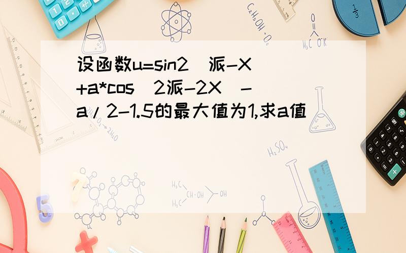 设函数u=sin2(派-X)+a*cos(2派-2X）-a/2-1.5的最大值为1,求a值