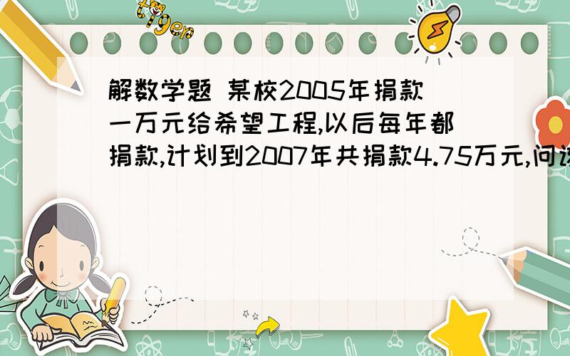 解数学题 某校2005年捐款一万元给希望工程,以后每年都捐款,计划到2007年共捐款4.75万元,问该校捐款的平均年增长率是多少?有一面积为150平方米的矩形鸡场,鸡场的一边靠墙（墙长18米）,另三