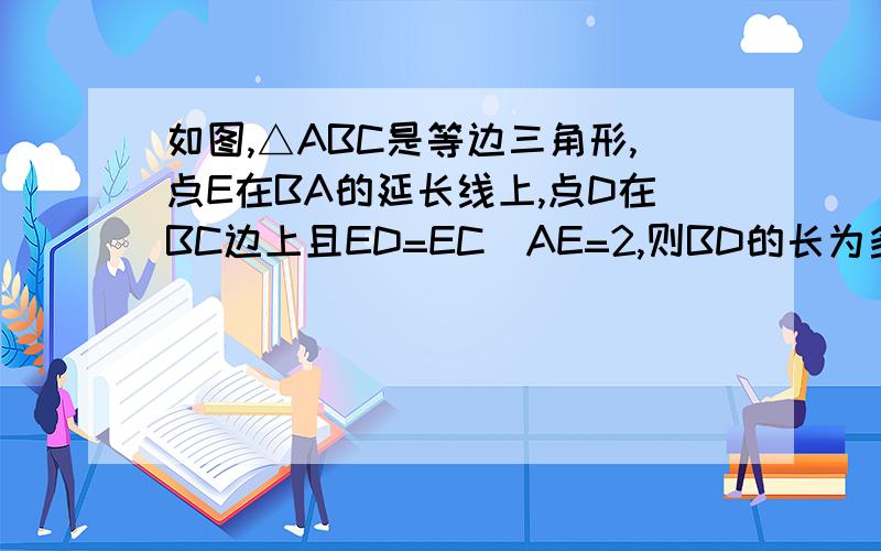 如图,△ABC是等边三角形,点E在BA的延长线上,点D在BC边上且ED=EC．AE=2,则BD的长为多少?ED的长为多少?