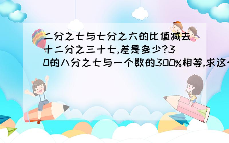 二分之七与七分之六的比值减去十二分之三十七,差是多少?30的八分之七与一个数的300%相等,求这个数.