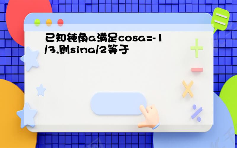 已知钝角a满足cosa=-1/3,则sina/2等于