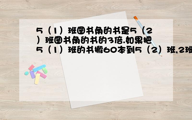 5（1）班图书角的书是5（2）班图书角的书的3倍.如果把5（1）班的书搬60本到5（2）班,2班的书相等.各有书多少本?