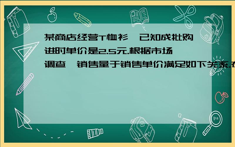 某商店经营T恤衫,已知成批购进时单价是2.5元.根据市场调查,销售量于销售单价满足如下关系.在一段时间内,单价是13.5元时,销售量是500件,而单价每降低1元,就可以多售出200件.请你帮助分析,销