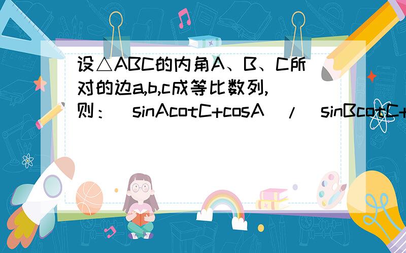 设△ABC的内角A、B、C所对的边a,b,c成等比数列,则：（sinAcotC+cosA）/(sinBcotC+cosB)的取值范围是?