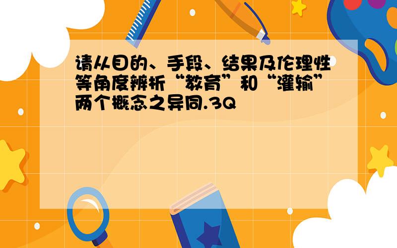 请从目的、手段、结果及伦理性等角度辨析“教育”和“灌输”两个概念之异同.3Q