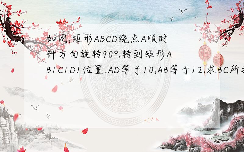 如图,矩形ABCD绕点A顺时针方向旋转90°,转到矩形AB1C1D1位置.AD等于10,AB等于12,求BC所扫过的面积.