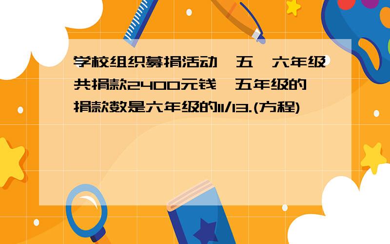 学校组织募捐活动,五,六年级共捐款2400元钱,五年级的捐款数是六年级的11/13.(方程)