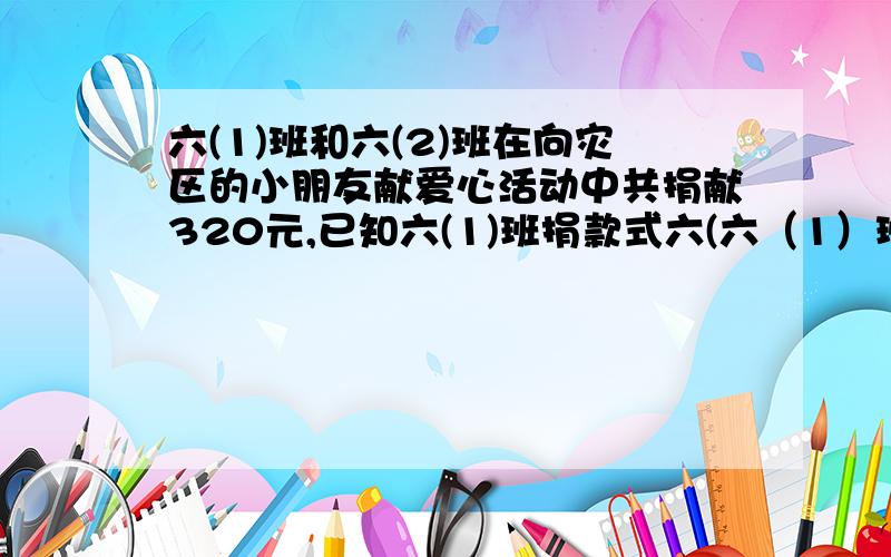 六(1)班和六(2)班在向灾区的小朋友献爱心活动中共捐献320元,已知六(1)班捐款式六(六（1）班和六（2）班在向灾区的小朋友献爱心活动中共捐献320元,已知六（1）班捐款式六（2）班捐献的3倍