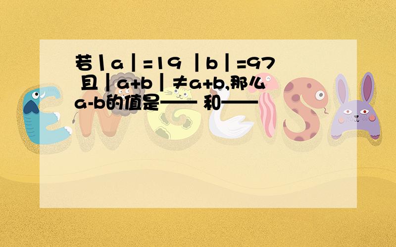 若丨a｜=19 ｜b｜=97 且｜a+b｜≠a+b,那么a-b的值是—— 和——