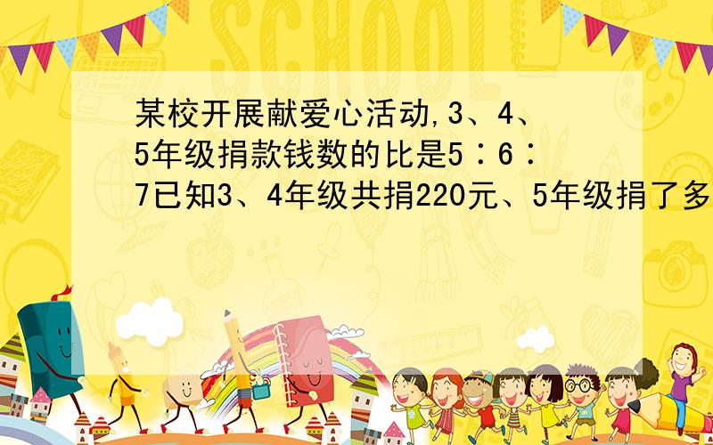 某校开展献爱心活动,3、4、5年级捐款钱数的比是5∶6∶7已知3、4年级共捐220元、5年级捐了多少元