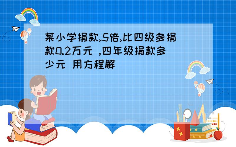 某小学捐款,5倍,比四级多捐款0.2万元 ,四年级捐款多少元 用方程解