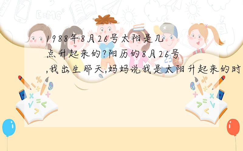 1988年8月26号太阳是几点升起来的?阳历的8月26号,我出生那天,妈妈说我是太阳升起来的时候出生的,具体几点几分说不清楚.大家谁来告诉我个大概,太阳升起来的时候,刚露头麻烦大家再告诉我