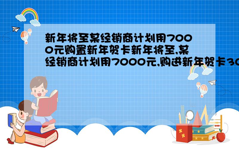 新年将至某经销商计划用7000元购置新年贺卡新年将至,某经销商计划用7000元,购进新年贺卡30扎,每扎100张已知有ABC三种不同材质的贺卡 进价分别是A每张1.5元B每张2元,C每张2.5元（进货时必须整