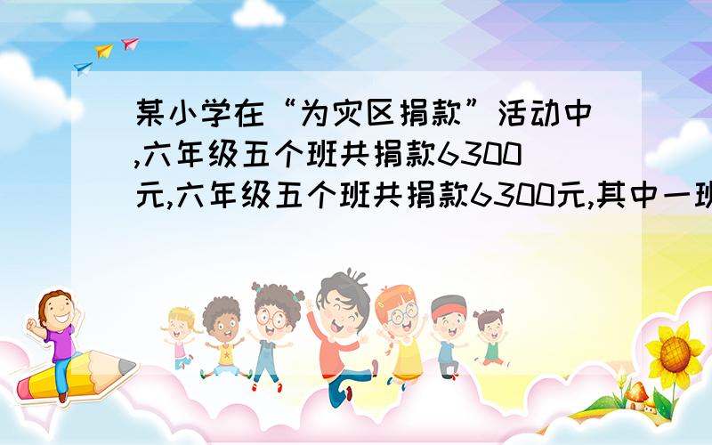 某小学在“为灾区捐款”活动中,六年级五个班共捐款6300元,六年级五个班共捐款6300元,其中一班捐款1400元,二班比一班少捐款100元,四班的捐款数是五班的6/7.四班捐款多少元?这才是题。六年级