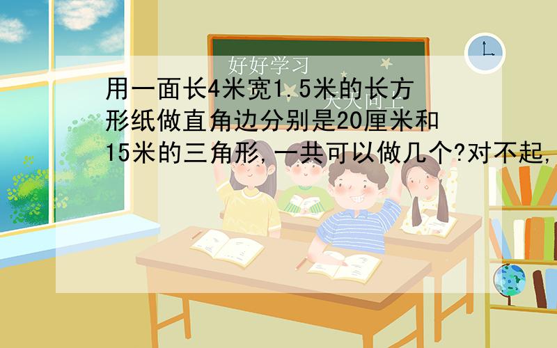 用一面长4米宽1.5米的长方形纸做直角边分别是20厘米和15米的三角形,一共可以做几个?对不起,小女子无钱了,