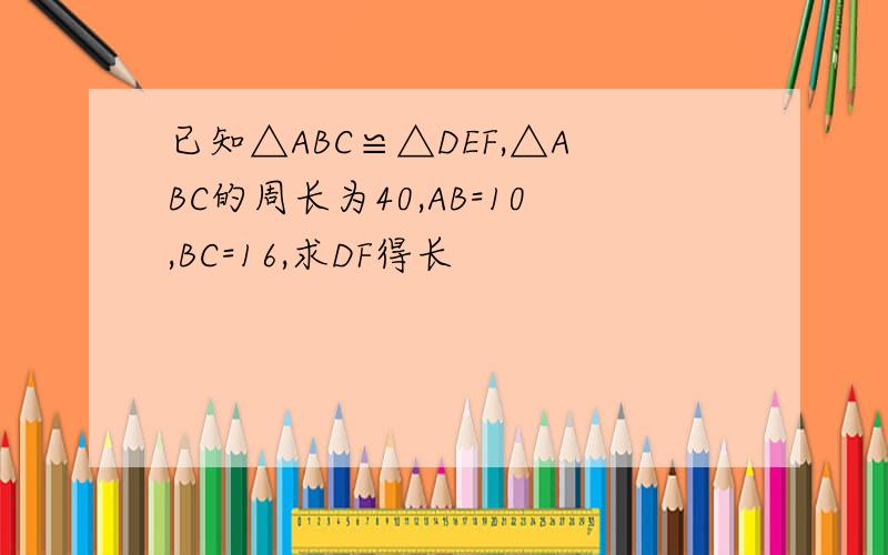 已知△ABC≌△DEF,△ABC的周长为40,AB=10,BC=16,求DF得长