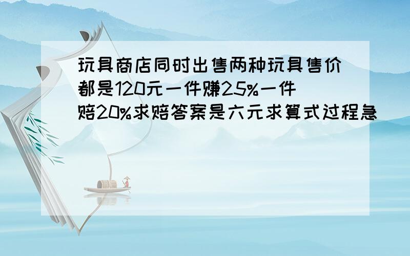 玩具商店同时出售两种玩具售价都是120元一件赚25%一件赔20%求赔答案是六元求算式过程急