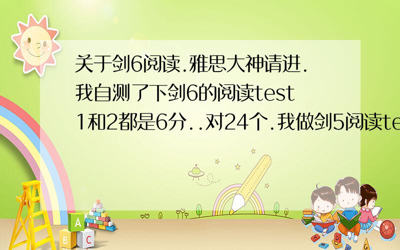 关于剑6阅读.雅思大神请进.我自测了下剑6的阅读test1和2都是6分..对24个.我做剑5阅读test4能对30个..是不是剑桥6的阅读是最难的阿?做得我好郁闷.''= =.我该怎么提高..