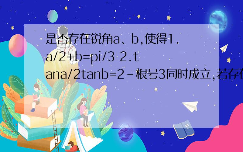 是否存在锐角a、b,使得1.a/2+b=pi/3 2.tana/2tanb=2-根号3同时成立,若存在求a和b的值;若不存在,说明理由.