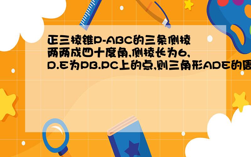 正三棱锥P-ABC的三条侧棱两两成四十度角,侧棱长为6,D.E为PB.PC上的点,则三角形ADE的周长的最小值为?