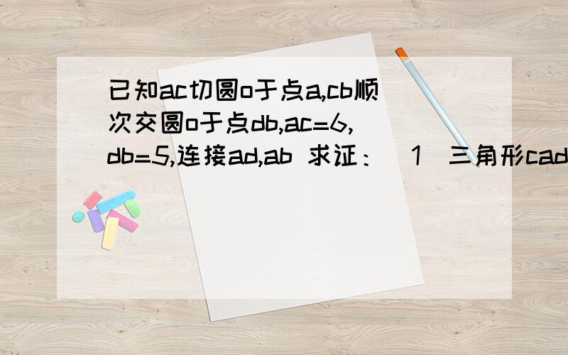 已知ac切圆o于点a,cb顺次交圆o于点db,ac=6,db=5,连接ad,ab 求证：(1)三角形cad相似三角形cba  (2)求线段cd的长