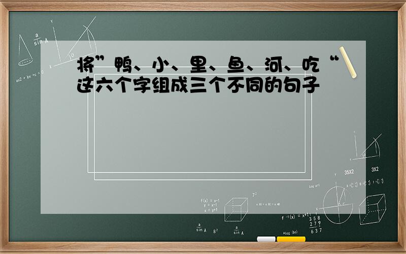 将”鸭、小、里、鱼、河、吃“这六个字组成三个不同的句子