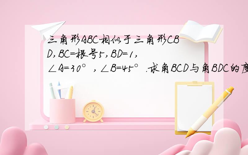 三角形ABC相似于三角形CBD,BC=根号5,BD=1,∠A=30°,∠B=45°.求角BCD与角BDC的度数