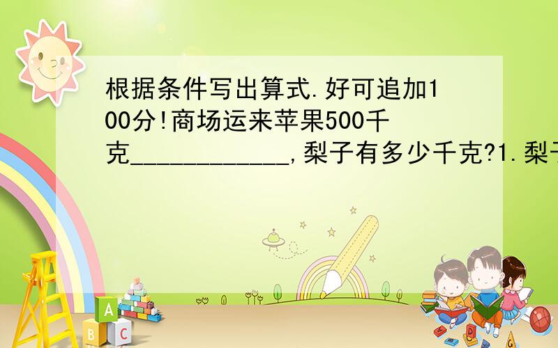 根据条件写出算式.好可追加100分!商场运来苹果500千克____________,梨子有多少千克?1.梨子比苹果多1/5,________________;2.比梨子少1/4,___________________;3.比梨子的4/5多60千克,____________;4.梨子比苹果的4/5