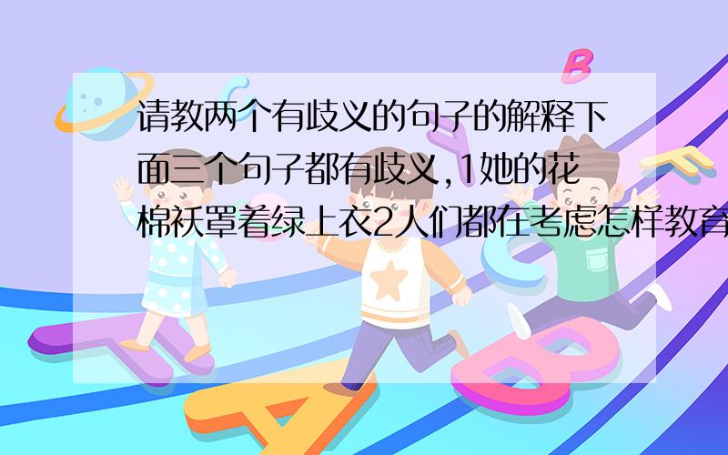 请教两个有歧义的句子的解释下面三个句子都有歧义,1她的花棉袄罩着绿上衣2人们都在考虑怎样教育子女问题