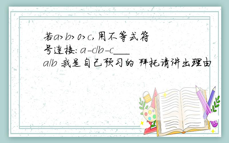 若a>b>0>c,用不等式符号连接:a-c/b-c___a/b 我是自己预习的 拜托请讲出理由