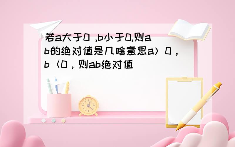 若a大于0 ,b小于0,则ab的绝对值是几啥意思a＞0，b＜0，则ab绝对值