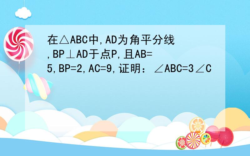 在△ABC中,AD为角平分线,BP⊥AD于点P,且AB=5,BP=2,AC=9,证明：∠ABC=3∠C