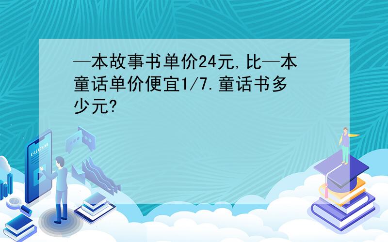 —本故事书单价24元,比—本童话单价便宜1/7.童话书多少元?