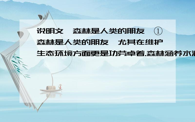 说明文《森林是人类的朋友》①森林是人类的朋友,尤其在维护生态环境方面更是功劳卓着.森林涵养水源、保持水土、防止水早灾害的作用非常大.据专家测算,一片面积10万亩的森林,相当于一