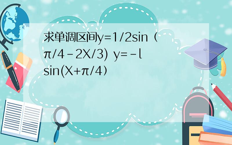 求单调区间y=1/2sin（π/4-2X/3) y=-lsin(X+π/4）