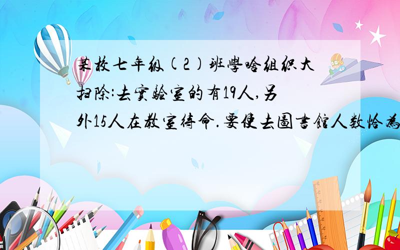 某校七年级(2)班学啥组织大扫除:去实验室的有19人,另外15人在教室待命.要使去图书馆人数恰为去1.若将教室待命的学生全部调往图书馆与实验室,求调去图书馆的学生有几人?2.因需要打扫老师