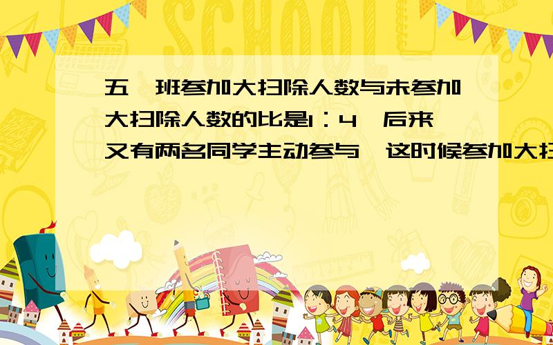 五一班参加大扫除人数与未参加大扫除人数的比是1：4,后来又有两名同学主动参与,这时候参加大扫除的人数h和全班人数的比是1：4,五一班有学生多少人