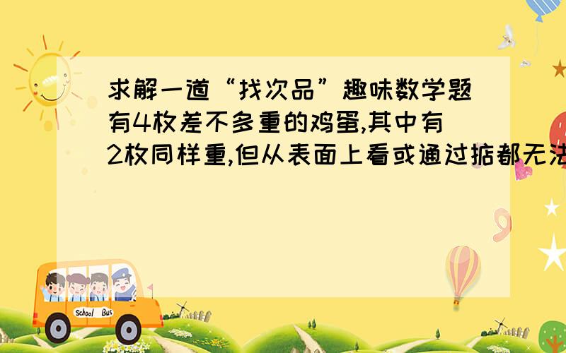 求解一道“找次品”趣味数学题有4枚差不多重的鸡蛋,其中有2枚同样重,但从表面上看或通过掂都无法判断轻重,用天平至少称几次就能保证区分出它们各自的轻重?