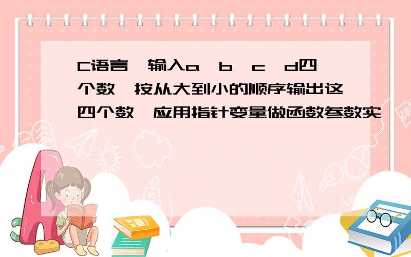 C语言,输入a,b,c,d四个数,按从大到小的顺序输出这四个数,应用指针变量做函数参数实 ,