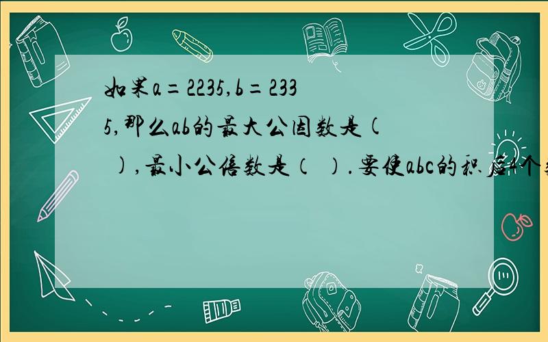 如果a=2235,b=2335,那么ab的最大公因数是( ),最小公倍数是（ ）.要使abc的积后4个数字都是0,C最小是（ ） 最主要是第三个括号一定要知道