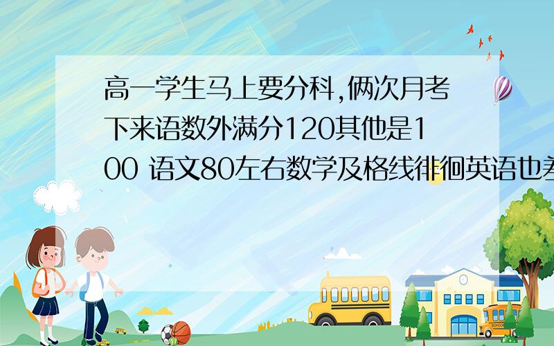 高一学生马上要分科,俩次月考下来语数外满分120其他是100 语文80左右数学及格线徘徊英语也差不多但是英语有信心能上去 物理没低于过80 化学一般（不看分数 从整个年级来看 单科前200名差