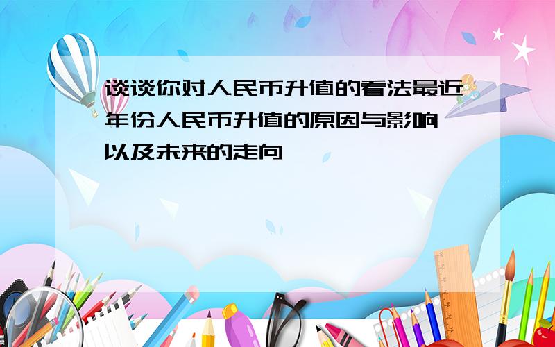 谈谈你对人民币升值的看法最近年份人民币升值的原因与影响,以及未来的走向